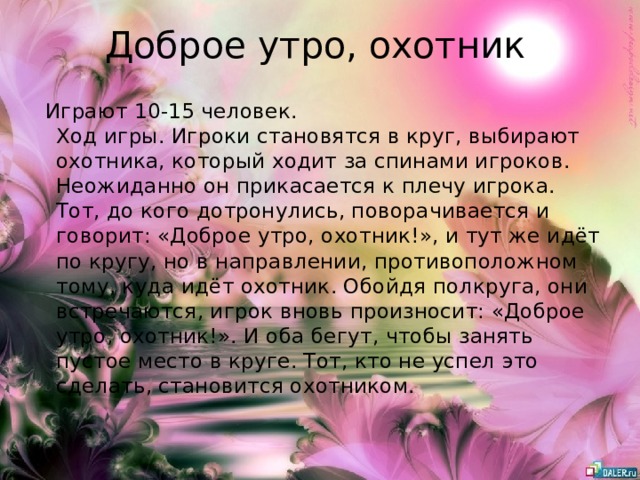 Доброе утро, охотник  Играют 10-15 человек.  Ход игры. Игроки становятся в круг, выбирают охотника, который ходит за спинами игроков. Неожиданно он прикасается к плечу игрока. Тот, до кого дотронулись, поворачивается и говорит: «Доброе утро, охотник!», и тут же идёт по кругу, но в направлении, противоположном тому, куда идёт охотник. Обойдя полкруга, они встречаются, игрок вновь произносит: «Доброе утро, охотник!». И оба бегут, чтобы занять пустое место в круге. Тот, кто не успел это сделать, становится охотником.   
