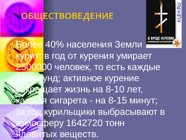 Более 40% населения Земли курит; в год от курения умирает 2500000 человек, то есть каждые 13 секунд; активное курение сокращает жизнь на 8-10 лет, каждая сигарета - на 8-15 минут; за год курильщики выбрасывают в атмосферу 1642720 тонн ядовитых веществ. 