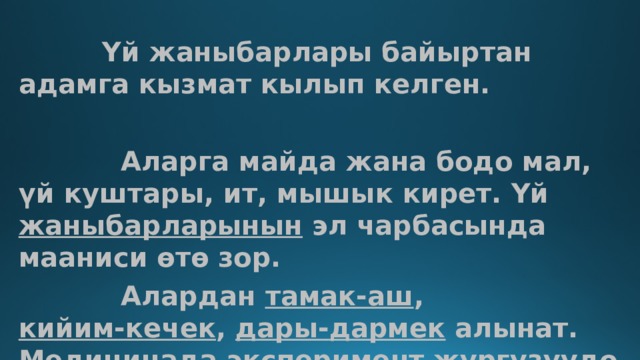  Үй жаныбарлары байыртан адамга кызмат кылып келген.   Аларга майда жана бодо мал, үй куштары, ит, мышык кирет. Үй  жаныбарларынын  эл чарбасында мааниси өтө зор.  Алардан  тамак-аш ,  кийим-кечек ,  дары- дармек  алынат.  Медицинада  эксперимент жүргүзүүдө кеңири колдонулат. 