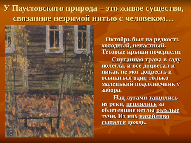У Паустовского природа – это живое существо, связанное незримой нитью с человеком…   Октябрь был на редкость холодный, ненастный . Тесовые крыши почернели.  Спутанная трава в саду полегла, и все доцветал и никак не мог доцвесть и осыпаться один только маленький подсолнечник у забора.  Над лугами тащились из реки, цеплялись за облетевшие ветлы рыхлые тучи. Из них назойливо сыпался дождь.  