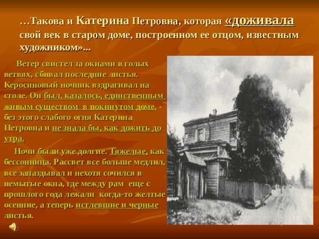 … Такова и Катерина Петровна, которая «доживала свой век в старом доме, построенном ее отцом, известным художником»...  Ветер свистел за окнами в голых ветвях, сбивал последние листья. Керосиновый ночник вздрагивал на столе. Он был, казалось, единственным живым существом в покинутом доме , - без этого слабого огня Катерина Петровна и не знала бы, как дожить до утра.  Ночи были уже долгие. Тяжелые, как бессонница. Рассвет все больше медлил, все запаздывал и нехотя сочился в немытые окна, где между рам еще с прошлого года лежали когда-то желтые осенние, а теперь истлевшие и черные листья.  