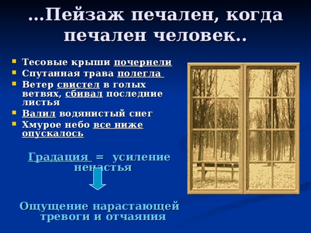 … Пейзаж печален, когда печален человек.. Тесовые крыши почернели Спутанная трава полегла Ветер свистел в голых ветвях, сбивал последние листья Валил водянистый снег Хмурое небо все ниже опускалось   Градация = усиление ненастья  Ощущение нарастающей тревоги и отчаяния  