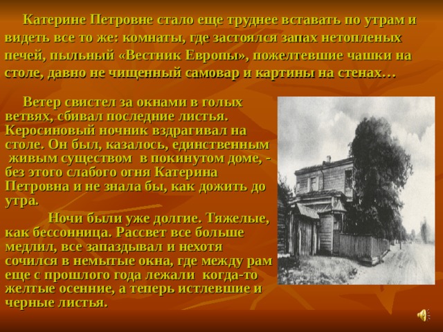  Катерине Петровне стало еще труднее вставать по утрам и видеть все то же: комнаты, где застоялся запах нетопленых печей, пыльный «Вестник Европы», пожелтевшие чашки на столе, давно не чищенный самовар и картины на стенах…  Ветер свистел за окнами в голых ветвях, сбивал последние листья. Керосиновый ночник вздрагивал на столе. Он был, казалось, единственным живым существом в покинутом доме, - без этого слабого огня Катерина Петровна и не знала бы, как дожить до утра.  Ночи были уже долгие. Тяжелые, как бессонница. Рассвет все больше медлил, все запаздывал и нехотя сочился в немытые окна, где между рам еще с прошлого года лежали когда-то желтые осенние, а теперь истлевшие и черные листья.  