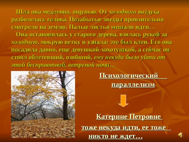  Шла она медленно, ощупью. От холодного воздуха разболелась голова. Позабытые звезды пронзительно смотрели на землю. Палые листья мешали идти…  Она остановилась у старого дерева, взялась рукой за холодную , мокрую ветку и узнала: это был клен. Его она посадила давно, еще девушкой-хохотушкой, а сейчас он стоял облетевший, озябший, ему некуда было уйти от этой бесприютной, ветреной ночи…  Психологический параллелизм    Катерине Петровне тоже некуда идти, ее тоже никто не ждет… 