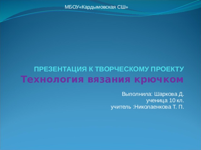 МБОУ«Кардымовская СШ»      ПРЕЗЕНТАЦИЯ К ТВОРЧЕСКОМУ ПРОЕКТУ  Технология вязания крючком Выполнила: Шаркова Д. ученица 10 кл. учитель :Николаенкова Т. П. 