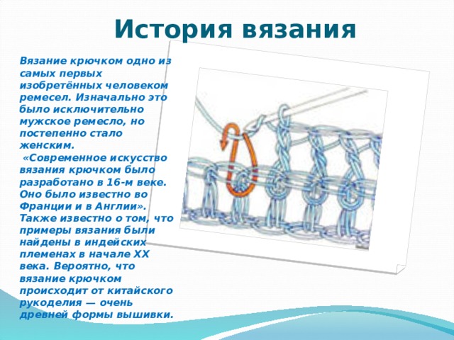  История вязания Вязание крючком одно из самых первых изобретённых человеком ремесел. Изначально это было исключительно мужское ремесло, но постепенно стало женским.  «Современное искусство вязания крючком было разработано в 16-м веке. Оно было известно во Франции и в Англии». Также известно о том, что примеры вязания были найдены в индейских племенах в начале XX века. Вероятно, что вязание крючком происходит от китайского рукоделия — очень древней формы вышивки. 