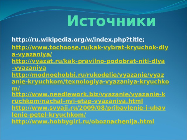  Источники http://ru.wikipedia.org/w/index.php?title ; http://www.tochoose.ru/kak-vybrat-kryuchok-dlya-vyazaniya/ http://vyazat.ru/kak-pravilno-podobrat-niti-dlya-vyazaniya http://modnoehobbi.ru/rukodelie/vyazanie/vyazanie-kryuchkom/texnologiya-vyazaniya-kryuchkom/ http://www.needlework.biz/vyazanie/vyazanie-kruchkom/nachal-nyi-etap-vyazaniya.html http://www.svyaji.ru/2009/08/pribavlenie-i-ubavlenie-petel-kryuchkom/ http://www.hobbygirl.ru/oboznachenija.html 