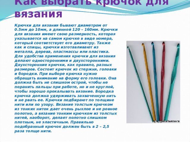 Как выбрать крючок для вязания   Крючки для вязания бывают диаметром от 0.5мм до 10мм, а длинной 120 – 160мм. Крючки для вязания имеют свою размерность, которая указывается на самом крючке в виде номера, который соответствует его диаметру. Также как и спицы, крючки изготавливают из металла, дерева, пластмассы или пластика. Для удобства применения крючки для вязания делают односторонними и двухсторонними. Двухсторонние крючки, как правило, разных размеров. Состоит крючок из стержня, головки и бородки. При выборе крючка нужно обращать внимание на форму его головки. Она должна быть не слишком острой, чтобы не поранить пальцы при работе, но и не круглой, чтобы хорошо прокалывать вязание. Бородка крючка должна удерживать захваченную нить и не рвать ее. Крючки подбирают по толщине нити или по узору. Вязание толстым крючком из тонких ниток дает очень рыхлое и не ровное полотно, а вязание тонким крючком из толстых нитей, наоборот, делает полотно слишком плотным, не эластичным. Правильно подобранный крючок должен быть в 2 – 2,5 раза толще нити. 