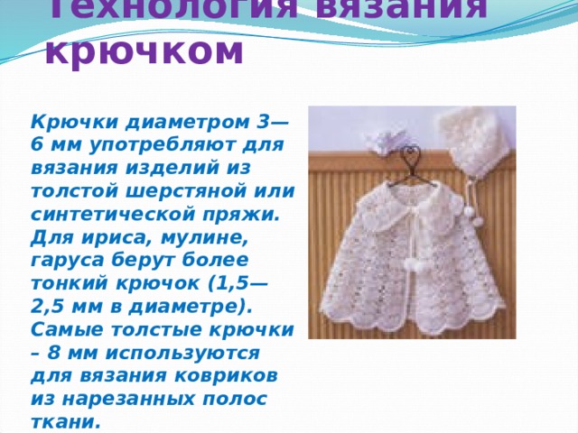 Технология вязания крючком Крючки диаметром 3—6 мм употребляют для вязания изделий из толстой шерстяной или синтетической пряжи. Для ириса, мулине, гаруса берут более тонкий крючок (1,5—2,5 мм в диаметре). Самые толстые крючки – 8 мм используются для вязания ковриков из нарезанных полос ткани.   
