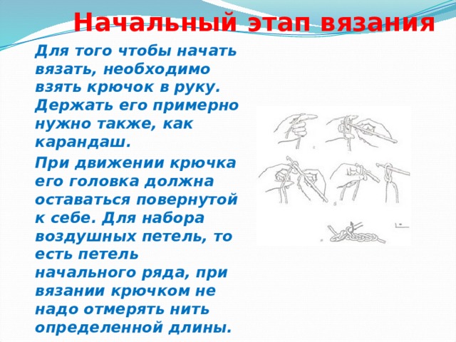  Начальный этап вязания   Для того чтобы начать вязать, необходимо взять крючок в руку. Держать его примерно нужно также, как карандаш. При движении крючка его головка должна оставаться повернутой к себе. Для набора воздушных петель, то есть петель начального ряда, при вязании крючком не надо отмерять нить определенной длины.  