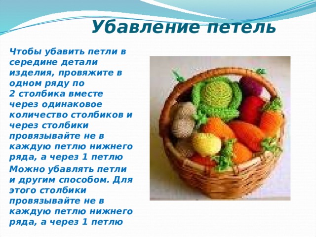  Убавление петель Чтобы убавить петли в середине детали изделия, провяжите в одном ряду по  2 столбика вместе через одинаковое количество столбиков и через столбики провязывайте не в каждую петлю нижнего ряда, а через 1 петлю Можно убавлять петли и другим способом. Для этого столбики провязывайте не в каждую петлю нижнего ряда, а через 1 петлю 