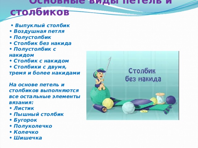  Основные виды петель и столбиков    • Выпуклый столбик  • Воздушная петля  • Полустолбик  • Столбик без накида  • Полустолбик с накидом  • Столбик с накидом  • Столбики с двумя, тремя и более накидами  На основе петель и столбиков выполняются все остальные элементы вязания:  • Листик  • Пышный столбик  • Бугорок  • Полуколечко  • Колечко  • Шишечка 