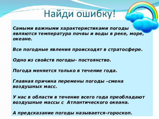 Самыми важными характеристиками погоды являются температура почвы и воды в реке, море, океане.  Все погодные явления происходят в стратосфере.  Одно из свойств погоды- постоянство.  Погода меняется только в течение года.  Главная причина перемены погоды –смена воздушных масс.  У нас в области в течение всего года преобладают воздушные массы с Атлантического океана.  А предсказание погоды называется–гороскоп. 