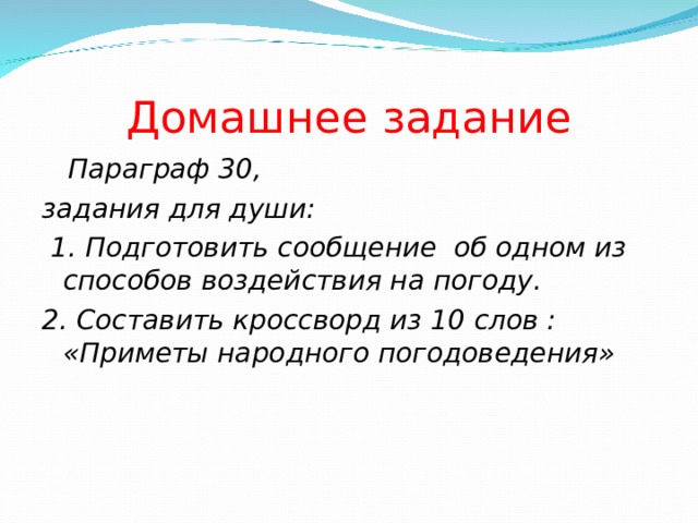         Домашнее задание  Параграф 30, задания для души:  1. Подготовить сообщение об одном из способов воздействия на погоду. 2. Составить кроссворд из 10 слов : «Приметы народного погодоведения»  