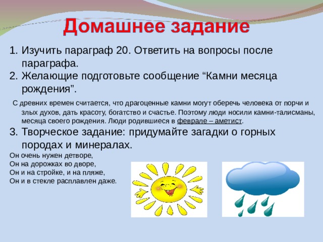 Изучить параграф 20. Ответить на вопросы после параграфа. 2. Желающие подготовьте сообщение “Камни месяца рождения”.  С древних времен считается, что драгоценные камни могут оберечь человека от порчи и злых духов, дать красоту, богатство и счастье. Поэтому люди носили камни-талисманы, месяца своего рождения. Люди родившиеся в феврале – аметист . 3. Творческое задание: придумайте загадки о горных породах и минералах. Он очень нужен детворе, Он на дорожках во дворе, Он и на стройке, и на пляже, Он и в стекле расплавлен даже. 