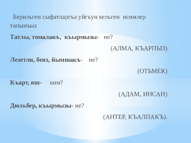    Берильген сыфатларгъа уйгъун кельген  исимлер тапынъыз  Татлы, томалакъ,  къырмызы-    не?   (АЛМА, КЪАРПЫЗ) Лезетли, беяз, йымшакъ -    не?      (ОТЬМЕК) Къарт, яш-      ким?       (АДАМ, ИНСАН) Дюльбер, къырмызы- не?  (АНТЕР, КЪАЛПАКЪ).   