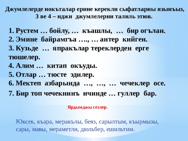 Джумлелерде нокъталар ерине керекли сыфатларны язынъыз, 3 ве 4 – нджи джумлелерни талиль этюв. Рустем … бойлу, … къашлы, … бир огълан. 2. Эмине байрамгъа …., … антер кийген. 3. Кузьде … япракълар тереклерден ерге тюшелер. 4. Алим … китап окъуды. 5. Отлар … тюсте эдилер. 6. Мектеп азбарында …, …, … чечеклер осе. 7.  Бир топ чечекнинъ  ичинде … гуллер  бар.  Ярдымджы сезлер. Юксек, къара, меракълы, беяз, сарылтым, къырмызы, сары, мавы, мераметли, дюльбер, ешильтим. 