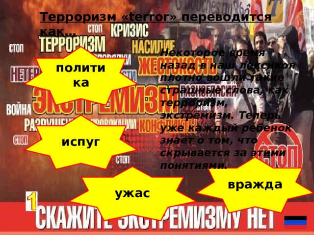 Терроризм «terror» переводится как… Некоторое время назад в наш лексикон плотно вошли такие страшные слова, как терроризм, экстремизм. Теперь уже каждый ребенок знает о том, что скрывается за этими понятиями. политика испуг вражда ужас 