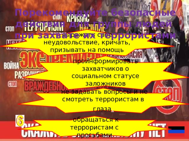Порекомендуйте безопасные действия для группы людей при захвате их террористами выражать свое неудовольствие, кричать, призывать на помощь проинформировать захватчиков о социальном статусе заложников   не задавать вопросы и не смотреть террористам в глаза .   обращаться к террористам с просьбами 