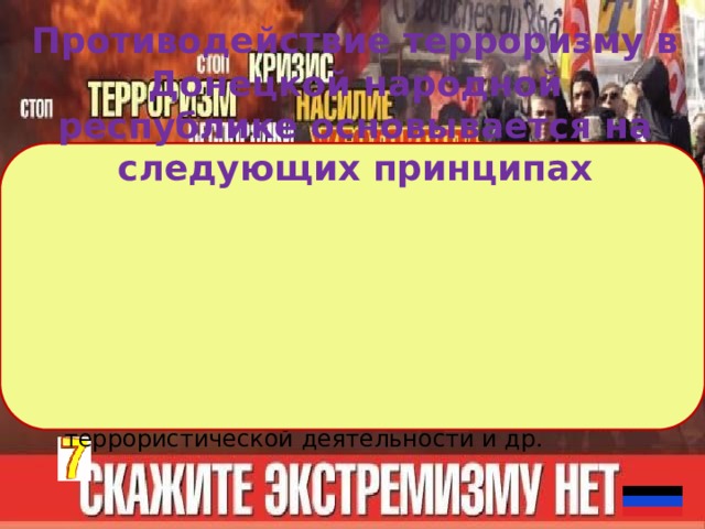 Противодействие терроризму в Донецкой народной республике основывается на следующих принципах обеспечение и защита основных прав и свобод человека и гражданина; 2) сотрудничество государства с общественными и религиозными объединениями, международными и иными организациями, гражданами в противодействии терроризму; 3) приоритет защиты прав и законных интересов лиц, подвергающихся террористической опасности;  4) неотвратимость наказания за осуществление террористической деятельности и др. 