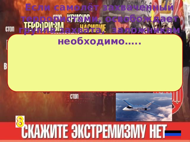 Если самолёт захваченный террористами, освобождает группа захвата, заложникам необходимо….. 1 )лечь на пол и оставаться там до конца операции, не мешая её проведению ; 2 ) если нет другой возможности, спрятать голову за спинку впередистоящего кресла и закрыть её руками. 