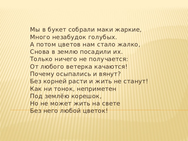 Мы в букет собрали маки жаркие,  Много незабудок голубых.  А потом цветов нам стало жалко,  Снова в землю посадили их.  Только ничего не получается:  От любого ветерка качаются!  Почему осыпались и вянут?  Без корней расти и жить не станут!  Как ни тонок, неприметен  Под землёю корешок,  Но не может жить на свете  Без него любой цветок!  