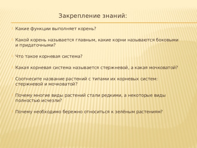  Закрепление знаний: Какие функции выполняет корень?   Какой корень называется главным, какие корни называются боковыми и придаточными?    Что такое корневая система?    Какая корневая система называется стержневой, а какая мочковатой?    Соотнесите название растений с типами их корневых систем: стержневой и мочковатой?    Почему многие виды растений стали редкими, а некоторые виды полностью исчезли?    Почему необходимо бережно относиться к зелёным растениям?    