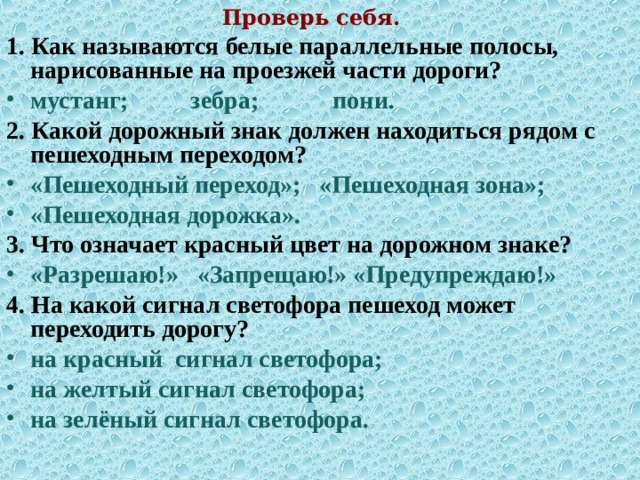 Проверь себя. 1.  Как называются белые параллельные полосы, нарисованные на проезжей части дороги? мустанг; зебра; пони. 2.  Какой дорожный знак должен находиться рядом с пешеходным переходом? «Пешеходный переход»; «Пешеходная зона»; «Пешеходная дорожка». 3.  Что означает красный цвет на дорожном знаке? «Разрешаю!» «Запрещаю!» «Предупреждаю!» 4.  На какой сигнал светофора пешеход может переходить дорогу? на красный сигнал светофора; на желтый сигнал светофора; на зелёный сигнал светофора. 