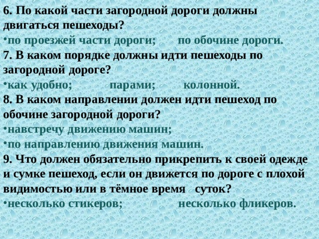 6.  По какой части загородной дороги должны двигаться пешеходы? по проезжей части дороги; по обочине дороги. 7. В каком порядке должны идти пешеходы по загородной дороге? как удобно; парами; колонной. 8.  В каком направлении должен идти пешеход по обочине загородной дороги? навстречу движению машин; по направлению движения машин. 9.  Что должен обязательно прикрепить к своей одежде и сумке пешеход, если он движется по дороге с плохой видимостью или в тёмное время суток? несколько стикеров; несколько фликеров.  