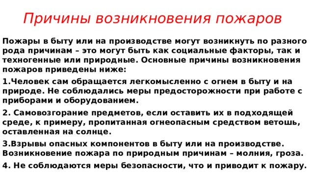 Причины возникновения пожаров Пожары в быту или на производстве могут возникнуть по разного рода причинам – это могут быть как социальные факторы, так и техногенные или природные. Основные причины возникновения пожаров приведены ниже: 1.Человек сам обращается легкомысленно с огнем в быту и на природе. Не соблюдались меры предосторожности при работе с приборами и оборудованием. 2. Самовозгорание предметов, если оставить их в подходящей среде, к примеру, пропитанная огнеопасным средством ветошь, оставленная на солнце. 3.Взрывы опасных компонентов в быту или на производстве. Возникновение пожара по природным причинам – молния, гроза. 4. Не соблюдаются меры безопасности, что и приводит к пожару. 