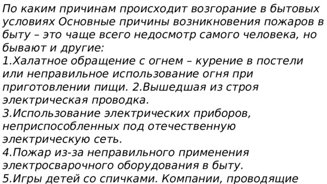 По каким причинам происходит возгорание в бытовых условиях Основные причины возникновения пожаров в быту – это чаще всего недосмотр самого человека, но бывают и другие: 1.Халатное обращение с огнем – курение в постели или неправильное использование огня при приготовлении пищи. 2.Вышедшая из строя электрическая проводка. 3.Использование электрических приборов, неприспособленных под отечественную электрическую сеть. 4.Пожар из-за неправильного применения электросварочного оборудования в быту. 5.Игры детей со спичками. Компании, проводящие разного рода работы, которые сопряжены с возгоранием. 