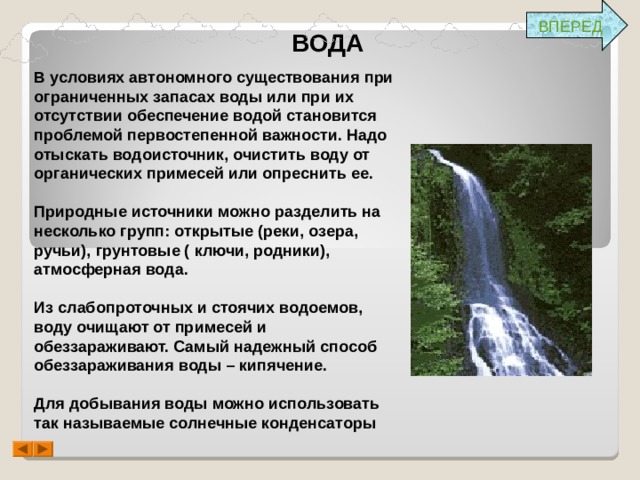 ВПЕРЕД ВОДА В условиях автономного существования при ограниченных запасах воды или при их отсутствии обеспечение водой становится проблемой первостепенной важности. Надо отыскать водоисточник, очистить воду от органических примесей или опреснить ее.  Природные источники можно разделить на несколько групп: открытые (реки, озера, ручьи), грунтовые ( ключи, родники), атмосферная вода.  Из слабопроточных и стоячих водоемов, воду очищают от примесей и обеззараживают. Самый надежный способ обеззараживания воды – кипячение.  Для добывания воды можно использовать так называемые солнечные конденсаторы  