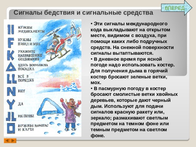 ВПЕРЕД Сигналы бедствия и сигнальные средства  Эти сигналы международного кода выкладывают на открытом месте, видимом с воздуха, при помощи каких либо подручных средств. На снежной поверхности сигналы вытаптываются.  В дневное время при ясной погоде надо использовать костер. Для получения дыма в горячий костер бросают зеленые ветки, мох.  В пасмурную погоду в костер бросают смолистые ветки хвойных деревьев, которые дают черный дым. Используют для подачи сигналов красную ракету или, зеркало; размахивают светлым предметом на темном фоне или темным предметом на светлом фоне. 