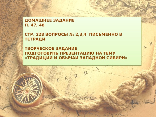 Домашнее задание П. 47, 48  Стр. 228 вопросы № 2,3,4 письменно в тетради  Творческое задание Подготовить презентацию на тему «Традиции и обычаи Западной Сибири»  