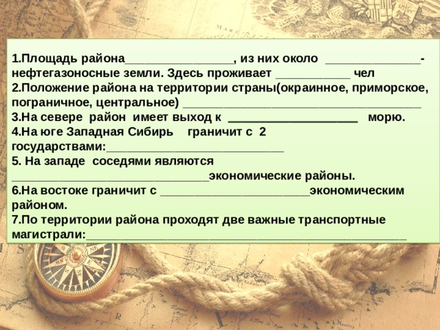  1.Площадь района________________, из них около ______________- нефтегазоносные земли. Здесь проживает ___________ чел 2.Положение района на территории страны(окраинное, приморское, пограничное, центральное) ___________________________________ 3.На севере район имеет выход к ___________________ морю. 4.На юге Западная Сибирь граничит с 2 государствами:__________________________ 5. На западе соседями являются _____________________________экономические районы. 6.На востоке граничит с ______________________экономическим районом. 7.По территории района проходят две важные транспортные магистрали:_______________________________________________ 