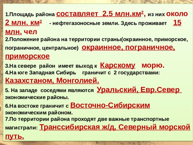  1.Площадь района составляет 2.5 млн.км 2 , из них около 2 млн. км 2 - нефтегазоносные земли. Здесь проживает 15 млн. чел 2.Положение района на территории страны(окраинное, приморское, пограничное, центральное) окраинное, пограничное, приморское 3.На севере район имеет выход к Карскому морю. 4.На юге Западная Сибирь граничит с 2 государствами: Казахстаном, Монголией. 5. На западе соседями являются Уральский, Евр.Север  экономические районы. 6.На востоке граничит с Восточно-Сибирским экономическим районом. 7.По территории района проходят две важные транспортные магистрали: Транссибирская ж/д, Северный морской путь. 