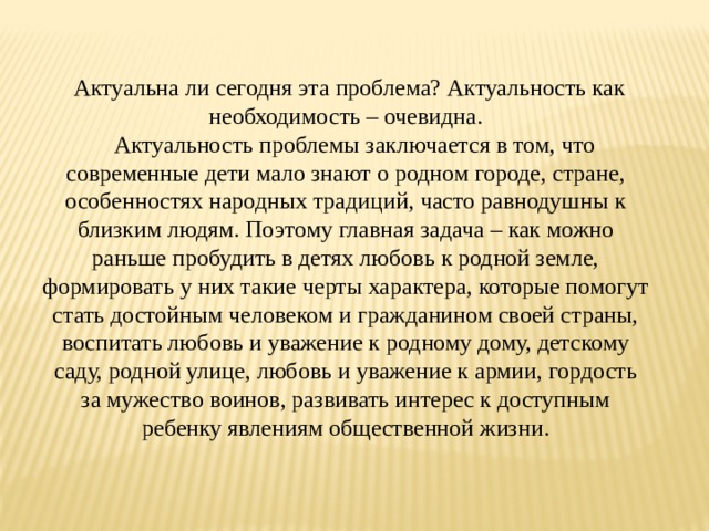   Актуальна ли сегодня эта проблема? Актуальность как необходимость – очевидна.    Актуальность проблемы заключается в том, что современные дети мало знают о родном городе, стране, особенностях народных традиций, часто равнодушны к близким людям. Поэтому главная задача – как можно раньше пробудить в детях любовь к родной земле, формировать у них такие черты характера, которые помогут стать достойным человеком и гражданином своей страны, воспитать любовь и уважение к родному дому, детскому саду, родной улице, любовь и уважение к армии, гордость за мужество воинов, развивать интерес к доступным ребенку явлениям общественной жизни. 