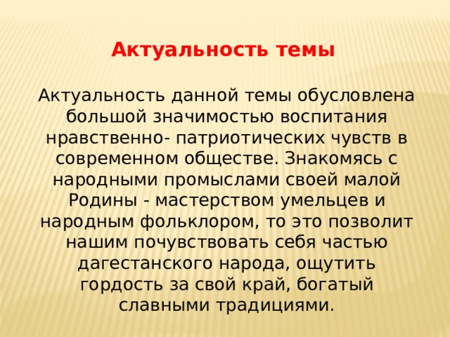 Актуальность темы   Актуальность данной темы обусловлена большой значимостью воспитания нравственно- патриотических чувств в современном обществе. Знакомясь с народными промыслами своей малой Родины - мастерством умельцев и народным фольклором, то это позволит нашим почувствовать себя частью дагестанского народа, ощутить гордость за свой край, богатый славными традициями. 