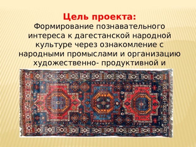 Цель проекта: Формирование познавательного интереса к дагестанской народной культуре через ознакомление с народными промыслами и организацию художественно- продуктивной и творческой деятельности. 