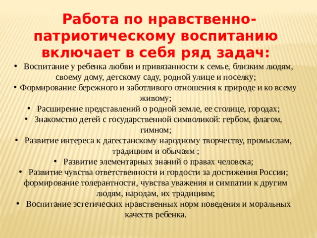   Работа по нравственно-патриотическому воспитанию включает в себя ряд задач:  Воспитание у ребенка любви и привязанности к семье, близким людям, своему дому, детскому саду, родной улице и поселку;  Формирование бережного и заботливого отношения к природе и ко всему живому;  Расширение представлений о родной земле, ее столице, городах;  Знакомство детей с государственной символикой: гербом, флагом, гимном;  Развитие интереса к дагестанскому народному творчеству, промыслам, традициям и обычаям ;  Развитие элементарных знаний о правах человека;  Развитие чувства ответственности и гордости за достижения России; формирование толерантности, чувства уважения и симпатии к другим людям, народам, их традициям;  Воспитание эстетических нравственных норм поведения и моральных качеств ребенка. 