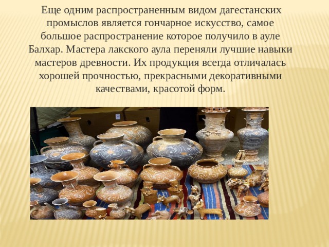  Еще одним распространенным видом дагестанских промыслов является гончарное искусство, самое большое распространение которое получило в ауле Балхар. Мастера лакского аула переняли лучшие навыки мастеров древности. Их продукция всегда отличалась хорошей прочностью, прекрасными декоративными качествами, красотой форм. 