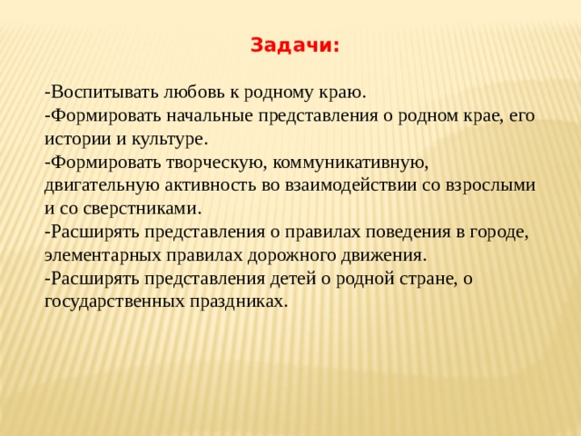 Задачи:  -Воспитывать любовь к родному краю. -Формировать начальные представления о родном крае, его истории и культуре. -Формировать творческую, коммуникативную, двигательную активность во взаимодействии со взрослыми и со сверстниками. -Расширять представления о правилах поведения в городе, элементарных правилах дорожного движения. -Расширять представления детей о родной стране, о государственных праздниках. 