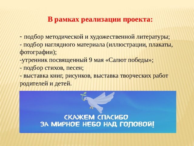 В рамках реализации проекта:    - подбор методической и художественной литературы;  - подбор наглядного материала (иллюстрации, плакаты, фотографии);  -утренник посвященный 9 мая «Салют победы»;  - подбор стихов, песен;  - выставка книг, рисунков, выставка творческих работ родителей и детей. 