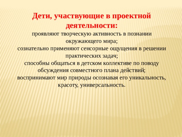 Дети, участвующие в проектной деятельности: проявляют творческую активность в познании окружающего мира; сознательно применяют сенсорные ощущения в решении практических задач; способны общаться в детском коллективе по поводу обсуждения совместного плана действий; воспринимают мир природы осознавая его уникальность, красоту, универсальность. 
