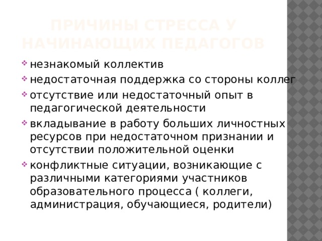 Причины стресса у начинающих педагогов незнакомый коллектив недостаточная поддержка со стороны коллег отсутствие или недостаточный опыт в педагогической деятельности вкладывание в работу больших личностных ресурсов при недостаточном признании и отсутствии положительной оценки конфликтные ситуации, возникающие с различными категориями участников образовательного процесса ( коллеги, администрация, обучающиеся, родители) 