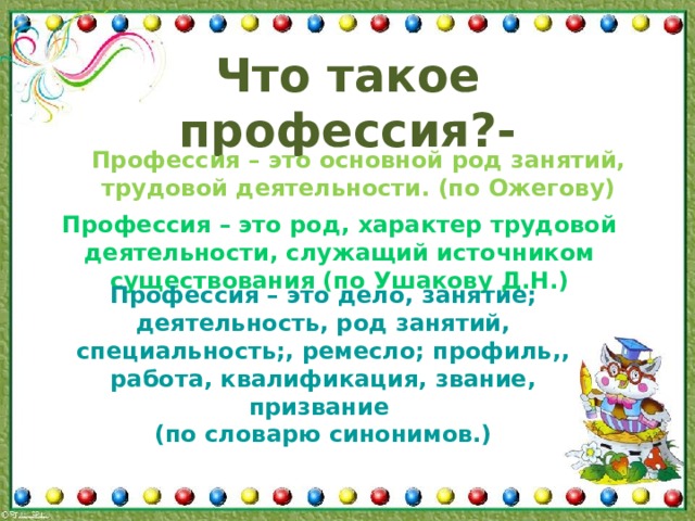 Что такое профессия?- Профессия – это основной род занятий, трудовой деятельности. (по Ожегову) Профессия – это род, характер трудовой деятельности, служащий источником существования (по Ушакову Д.Н.) Профессия – это дело, занятие; деятельность, род занятий, специальность;, ремесло; профиль,, работа, квалификация, звание, призвание (по словарю синонимов.) 