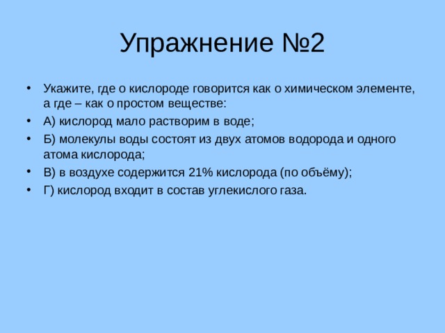 Упражнение №2 Укажите, где о кислороде говорится как о химическом элементе, а где – как о простом веществе: А) кислород мало растворим в воде; Б) молекулы воды состоят из двух атомов водорода и одного атома кислорода; В) в воздухе содержится 21% кислорода (по объёму); Г) кислород входит в состав углекислого газа. 