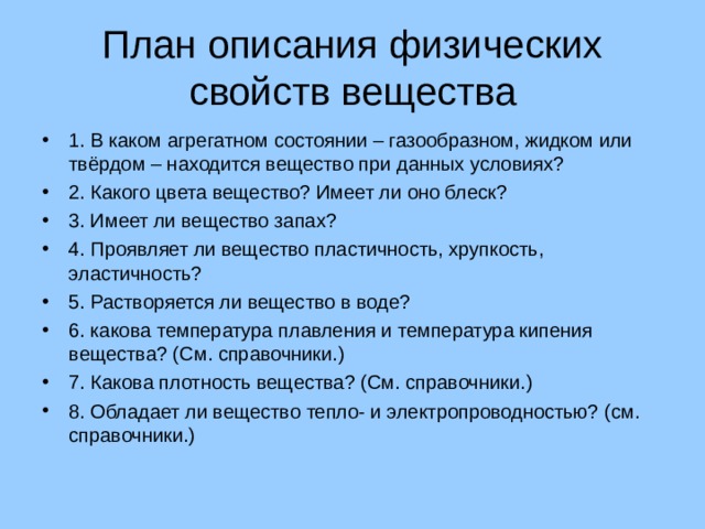 План описания физических свойств вещества 1. В каком агрегатном состоянии – газообразном, жидком или твёрдом – находится вещество при данных условиях? 2. Какого цвета вещество? Имеет ли оно блеск? 3. Имеет ли вещество запах? 4. Проявляет ли вещество пластичность, хрупкость, эластичность? 5. Растворяется ли вещество в воде? 6. какова температура плавления и температура кипения вещества? (См. справочники.) 7. Какова плотность вещества? (См. справочники.) 8. Обладает ли вещество тепло- и электропроводностью? (см. справочники.)  