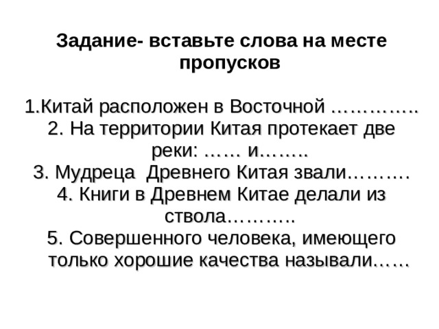 Задание- вставьте слова на месте пропусков  1.Китай расположен в Восточной ………….. 2. На территории Китая протекает две реки: …… и…….. 3. Мудреца Древнего Китая звали………. 4. Книги в Древнем Китае делали из ствола……….. 5. Совершенного человека, имеющего только хорошие качества называли……  