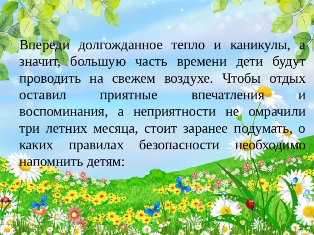 Впереди долгожданное тепло и каникулы, а значит, большую часть времени дети будут проводить на свежем воздухе. Чтобы отдых оставил приятные впечатления и воспоминания, а неприятности не омрачили три летних месяца, стоит заранее подумать, о каких правилах безопасности необходимо напомнить детям: 